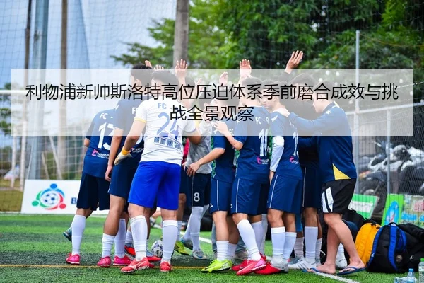 利物浦新帅斯洛特高位压迫体系季前磨合成效与挑战全景观察