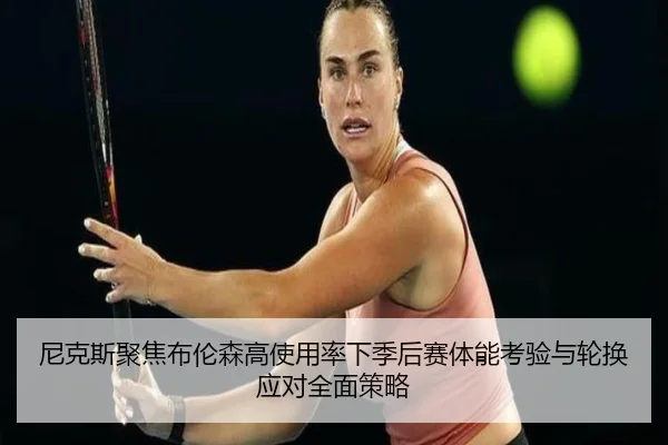 尼克斯聚焦布伦森高使用率下季后赛体能考验与轮换应对全面策略（cc7c7.app）