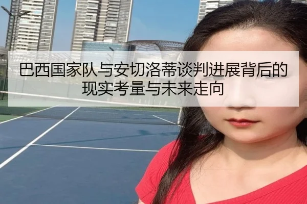 巴西国家队与安切洛蒂谈判进展背后的现实考量与未来走向（cc7c7.app）
