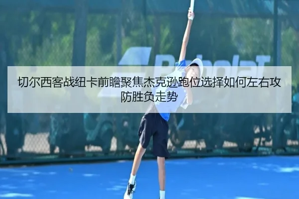 切尔西客战纽卡前瞻聚焦杰克逊跑位选择如何左右攻防胜负走势（cc7c7.app）